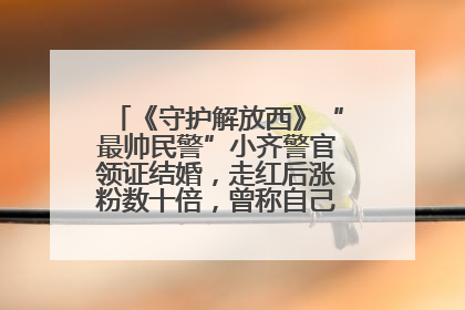 《守护解放西》“最帅民警”小齐警官领证结婚，走红后涨粉数十倍，曾称自己只是普通人
