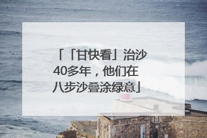 「甘快看」治沙40多年，他们在八步沙叠涂绿意