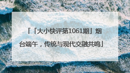 「大小快评第1061期」烟台端午，传统与现代交融共鸣