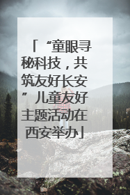 “童眼寻秘科技，共筑友好长安”儿童友好主题活动在西安举办