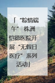 “粽情端午” 株洲恺德医院开展“无假日医疗”系列活动
