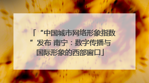 “中国城市网络形象指数”发布 南宁：数字传播与国际形象的西部窗口