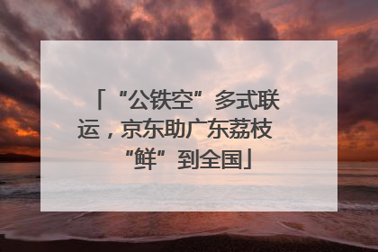 “公铁空”多式联运，京东助广东荔枝“鲜”到全国