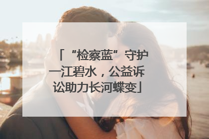 “检察蓝”守护一江碧水，公益诉讼助力长河蝶变
