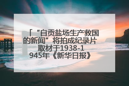 “自贡盐场生产救国的新闻”将拍成纪录片 取材于1938-1945年《新华日报》的连续报道