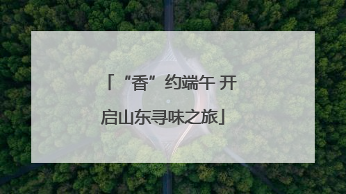 “香”约端午 开启山东寻味之旅