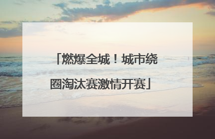 燃爆全城！城市绕圈淘汰赛激情开赛