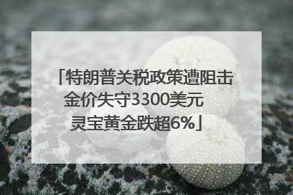 特朗普关税政策遭阻击金价失守3300美元 灵宝黄金跌超6%
