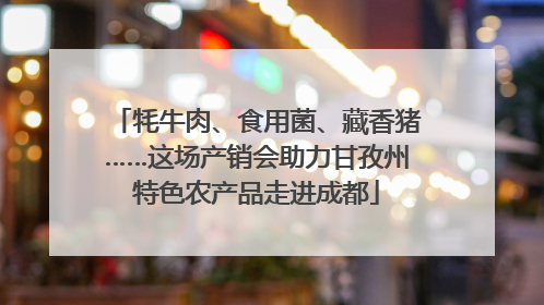 牦牛肉、食用菌、藏香猪……这场产销会助力甘孜州特色农产品走进成都