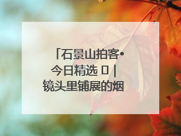 石景山拍客•今日精选 ㉓｜镜头里铺展的烟火画卷（上）