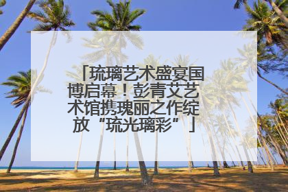 琉璃艺术盛宴国博启幕！彭青艾艺术馆携瑰丽之作绽放“琉光璃彩”