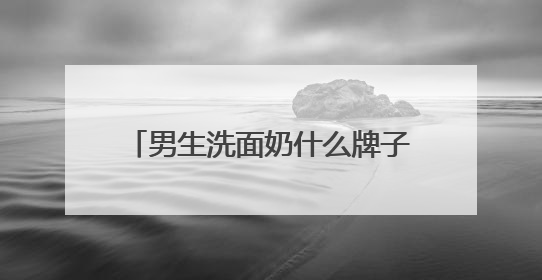 男生洗面奶什么牌子的好用，国产男士洗面奶哪款建议买？