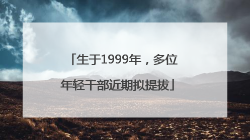 生于1999年，多位年轻干部近期拟提拔