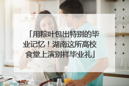 用粽叶包出特别的毕业记忆！湖南这所高校食堂上演别样毕业礼