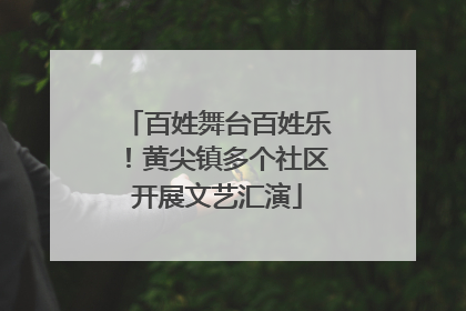 百姓舞台百姓乐！黄尖镇多个社区开展文艺汇演