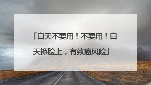 白天不要用！不要用！白天擦脸上，有致癌风险