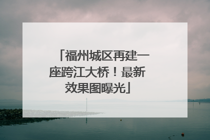 福州城区再建一座跨江大桥！最新效果图曝光