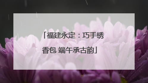 福建永定：巧手绣香包 端午承古韵