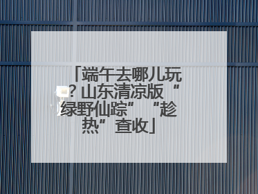 端午去哪儿玩？山东清凉版“绿野仙踪”“趁热”查收