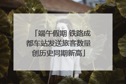 端午假期 铁路成都车站发送旅客数量创历史同期新高