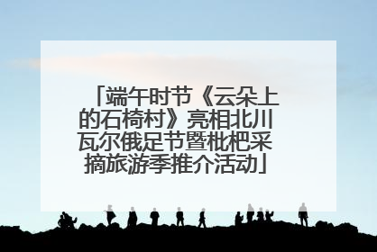 端午时节《云朵上的石椅村》亮相北川瓦尔俄足节暨枇杷采摘旅游季推介活动