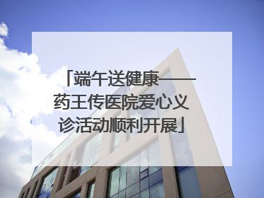 端午送健康——药王传医院爱心义诊活动顺利开展
