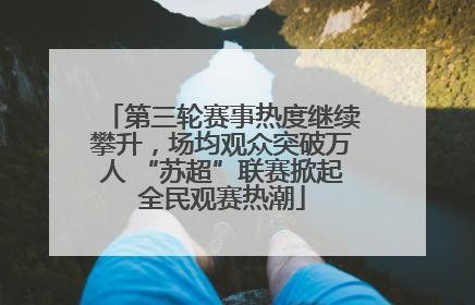 第三轮赛事热度继续攀升，场均观众突破万人 “苏超”联赛掀起全民观赛热潮
