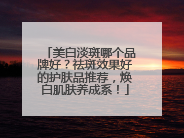 美白淡斑哪个品牌好？祛斑效果好的护肤品推荐，焕白肌肤养成系！