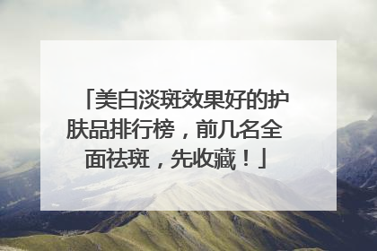 美白淡斑效果好的护肤品排行榜，前几名全面祛斑，先收藏！