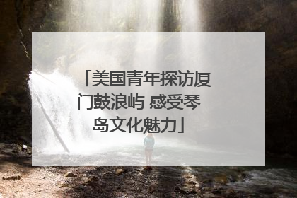 美国青年探访厦门鼓浪屿 感受琴岛文化魅力