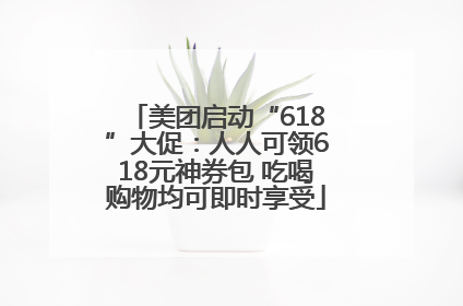 美团启动“618”大促：人人可领618元神券包 吃喝购物均可即时享受