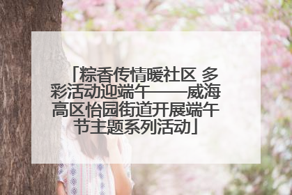 粽香传情暖社区 多彩活动迎端午——威海高区怡园街道开展端午节主题系列活动