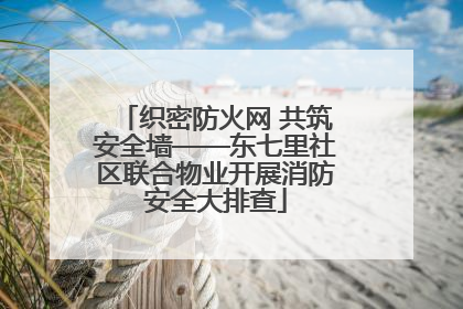 织密防火网 共筑安全墙——东七里社区联合物业开展消防安全大排查