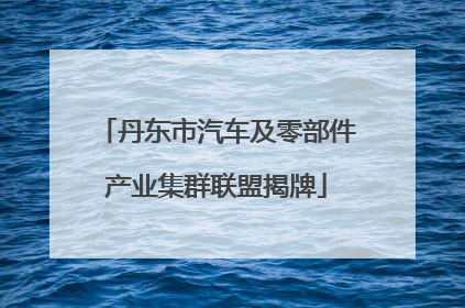 丹东市汽车及零部件产业集群联盟揭牌