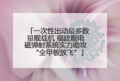 一次性出动最多数量舰载机 福建舰电磁弹射系统实力助攻“全甲板放飞”