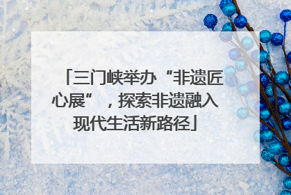 三门峡举办“非遗匠心展”，探索非遗融入现代生活新路径
