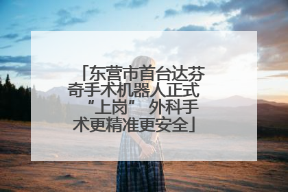 东营市首台达芬奇手术机器人正式“上岗” 外科手术更精准更安全