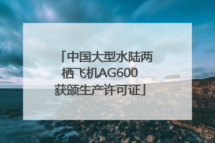 中国大型水陆两栖飞机AG600获颁生产许可证