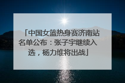 中国女篮热身赛济南站名单公布：张子宇继续入选，杨力维将出战