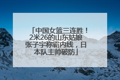 中国女篮三连胜！2米26的山东姑娘张子宇称霸内线，日本队主帅破防