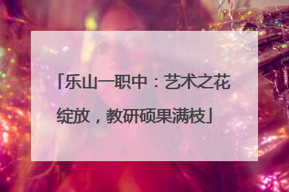 乐山一职中：艺术之花绽放，教研硕果满枝