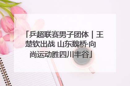 乒超联赛男子团体｜王楚钦出战 山东魏桥·向尚运动胜四川丰谷
