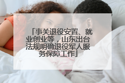 事关退役安置、就业创业等，山东出台法规明确退役军人服务保障工作