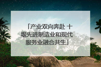产业双向奔赴 十堰先进制造业和现代服务业融合共生