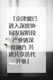 京津冀已进入深度协同发展阶段 产业链深度融合 共建共享迭代升级