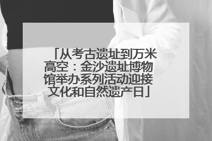 从考古遗址到万米高空：金沙遗址博物馆举办系列活动迎接文化和自然遗产日