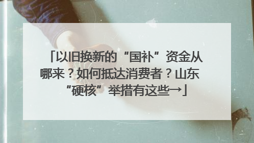 以旧换新的“国补”资金从哪来？如何抵达消费者？山东“硬核”举措有这些→