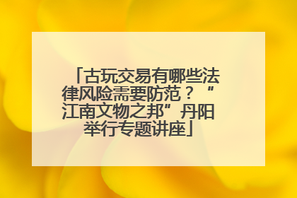 古玩交易有哪些法律风险需要防范？“江南文物之邦”丹阳举行专题讲座