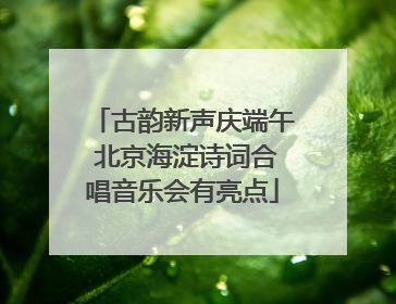古韵新声庆端午 北京海淀诗词合唱音乐会有亮点