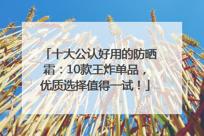 十大公认好用的防晒霜：10款王炸单品，优质选择值得一试！
